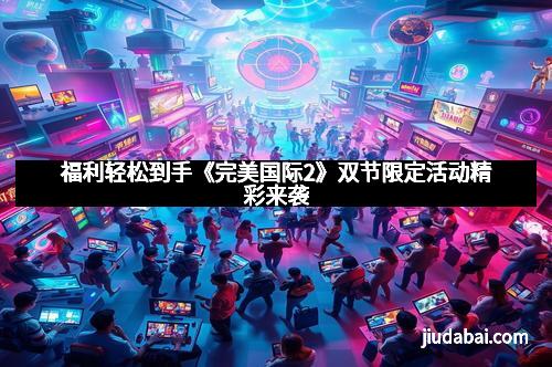 福利轻松到手《完美国际2》双节限定活动精彩来袭